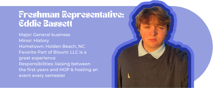 Freshman representative: Eddie Bassett (picture of Eddie) Major: General business Minor: History Hometown: Holden Beach, NC Favorite Part of Blount: LLC is a great experience Responsibilities: liaising between the first-years and HOP & hosting an event every semester