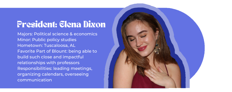 President: Elena Dixon (image of Elena) Majors: Political science & economics Minor: Public policy studies Hometown: Tuscaloosa, AL Favorite Part of Blount: being able to build such close and impactful relationships with professors Responsibilities: leading meetings, organizing calendars, overseeing communication