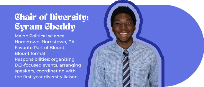 Chair of Diversity: Eyram Gbeddy (picture of Eyram) Major: Political science Hometown: Norristown, PA Favorite Part of Blount: Blount formal Responsibilities: organizing DEI-focused events, arranging speakers, coordinating with the first-year diversity liaison