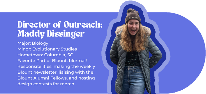 Director of Outreach: Maddy Dissinger Major: Biology Minor: Evolutionary Studies Hometown: Columbia, SC Favorite Part of Blount: blormal! Responsibilities: making the weekly Blount newsletter, liaising with the Blount Alumni Fellows, and hosting design contests for merch