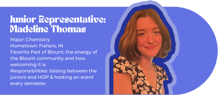 Junior Representative: Madeline Thomas (picture of Madeline) Major: Chemistry Hometown: Fishers, IN Favorite Part of Blount: the energy of the Blount community and how welcoming it is Responsibilities: liaising between the juniors and HOP & hosting an event every semester
