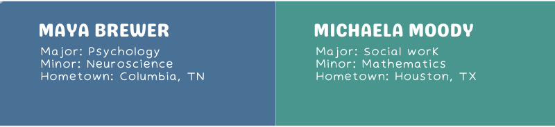 Maya Brewer Major: Psychology Minor: Neuroscience Hometown: Columbia, TN Michaela Moody Major: Social work Minor: Mathematics Hometown: Houston, TX