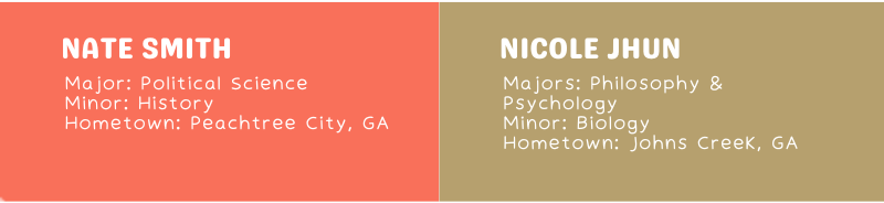 Nate Smith Major: Political Science Minor: History Hometown: Peachtree City, GA Nicole Jhun Majors: Philosophy & Psychology Minor: Biology Hometown: Johns Creek, GA