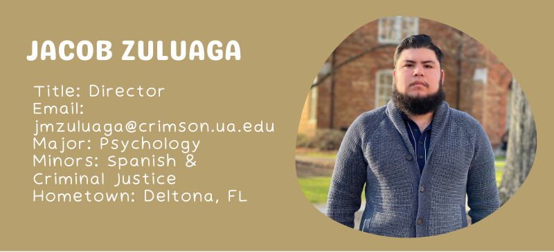 Jacob Zuluaga Title: Director Email: jmzuluaga@crimson.ua.edu Major: Psychology Minors: Spanish & Criminal Justice Hometown: Deltona, FL
