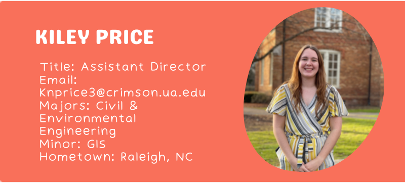 Kiley Price Title: Assistant Director Email: knprice3@crimson.ua.edu Majors: Civil & Environmental Engineering Minor: GIS Hometown: Raleigh, NC