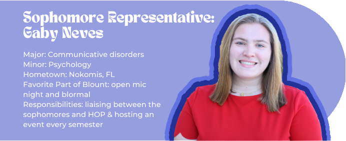 Sophomore Representative: Gaby Neves (picture of Gabi) Major: Communicative disorders Minor: Psychology Hometown: Nokomis, FL Favorite Part of Blount: open mic night and blormal Responsibilities: liaising between the sophomores and HOP & hosting an event every semester