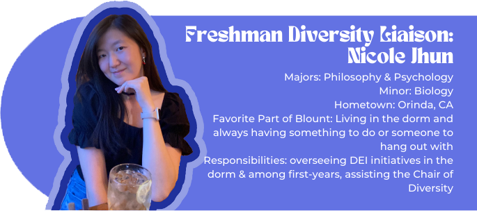 Freshman Diversity Liaison: Nicole Jhun (picture of Nicole) Majors: Philosophy & Psychology Minor: Biology Hometown: Orinda, CA Favorite Part of Blount: Living in the dorm and always having something to do or someone to hang out with Responsibilities: overseeing DEI initiatives in the dorm & among first-years, assisting the Chair of Diversity