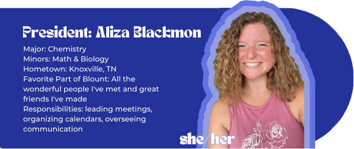 President: Aliza Blackmon Major: Chemistry Minors: Math & Biology Hometown: Knoxville, TN Favorite Part of Blount: All the wonderful people I've met and great friends I've made Responsibilities: leading meetings, organizing calendars, overseeing communication Pronouns: she/her