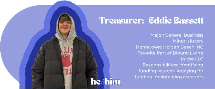 Treasurer: Eddie Bassett Major: General Business Minor: History Hometown: Holden Beach, NC Favorite Part of Blount: Living in the LLC Responsibilities: identifying funding sources, applying for funding, maintaining accounts Pronouns: he/him