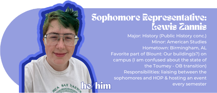 Sophomore Rep: Lewis Zannis Major: History (Public History conc.) Minor: American Studies Hometown: Birmingham, AL Favorite part of Blount: Our building(s?) on campus (I am confused about the state of the Toumey - OB transition) Responsibilities: liaising between the sophomores and HOP & hosting an event every semester Pronouns: he/him