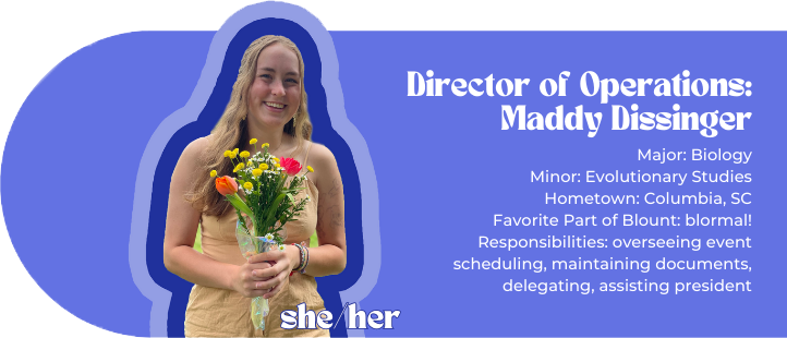 Director of Operations: Maddy Dissinger Major: Biology Minor: Evolutionary Studies Hometown: Columbia, SC Favorite Part of Blount: blormal! Responsibilities: overseeing event scheduling, maintaining documents, delegating, assisting president Pronouns: she/her