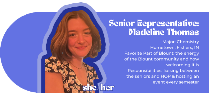 Senior representative: Madeline Thomas Major: Chemistry Hometown: Fishers, IN Favorite Part of Blount: the energy of the Blount community and how welcoming it is Responsibilities: liaising between the seniors and HOP & hosting an event every semester Pronouns: she/her