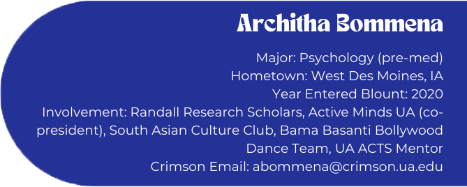 Architha Bommena
Major: Psychology (pre-med)
Hometown: West Des Moines, IA
Year Entered Blount: 2020
Involvement: Randall Research Scholars, Active Minds UA (co-president), South Asian Culture Club, Bama Basanti Bollywood Dance Team, UA ACTS Mentor
Crimson Email: abommena@crimson.ua.edu