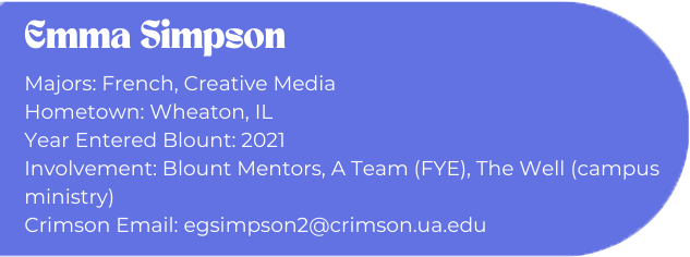 Emma Simpson
Majors: French, Creative Media
Hometown: Wheaton, IL
Year Entered Blount: 2021
Involvement: Blount Mentors, A Team (FYE), The Well (campus ministry)
Crimson Email: egsimpson2@crimson.ua.edu