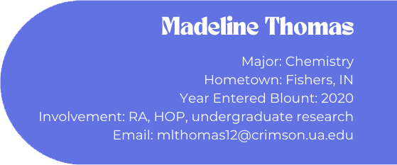 Madeline Thomas
Major: Chemistry
Hometown: Fishers, IN
Year Entered Blount: 2020
Involvement: RA, HOP, undergraduate research
Email: mlthomas12@crimson.ua.edu