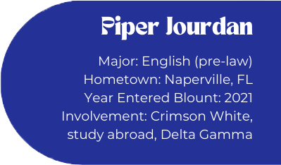 Piper Jourdan
Major: English (pre-law)
Hometown: Naperville, FL
Year Entered Blount: 2021
Involvement: Crimson White, study abroad, Delta Gamma