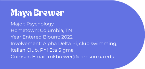 Maya Brewer
Major: Psychology
Hometown: Columbia, TN
Year Entered Blount: 2022
Involvement: Alpha Delta Pi, club swimming, Italian Club, Phi Eta Sigma
Crimson Email: mkbrewer@crimson.ua.edu
