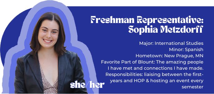First-Year Representative: Sophia Metzdorff (she/her) Major: International Studies Minor: Spanish Hometown: New Prague, MN Favorite Part of Blount: The amazing people I have met and connections I have made. Responsibilities: liaising between the first-years and HOP & hosting an event every semester