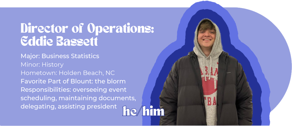 Director of Operations: Eddie Bassett (he/him) Major: Business Statistics Minor: History Hometown: Holden Beach, NC Favorite Part of Blount: the blorm Responsibilities: overseeing event scheduling, maintaining documents, delegating, assisting president Image ID: white boy in an Alabama football hoodie smiles