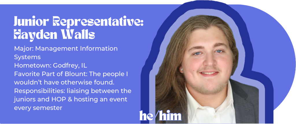 Junior Representative: Hayden Walls (he/him) Major: Management Information Systems Hometown: Godfrey, IL Favorite Part of Blount: The people I wouldn’t have otherwise found. Responsibilities: liaising between the juniors and HOP & hosting an event every semester Image ID: man with long brown hair in a suit