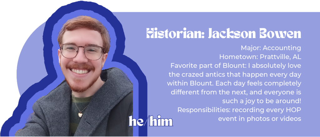Historian: Jackson Bowen (he/him) Major: Accounting Hometown: Prattville, AL Favorite part of Blount: I absolutely love the crazed antics that happen every day within Blount. Each day feels completely different from the next, and everyone is such a joy to be around! Responsibilities: recording every HOP event in photos or videos Image ID: red-haired man with glasses