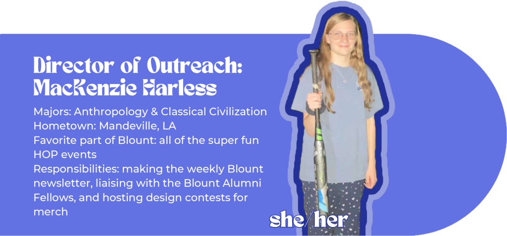 Director of Outreach: MacKenzie Harless (she/her) Majors: Anthropology & Classical Civilization Hometown: Mandeville, LA Favorite part of Blount: all of the super fun HOP events Responsibilities: making the weekly Blount newsletter, liaising with the Blount Alumni Fellows, and hosting design contests for merch Image ID: woman in pajamas holds a baseball bat threateningly