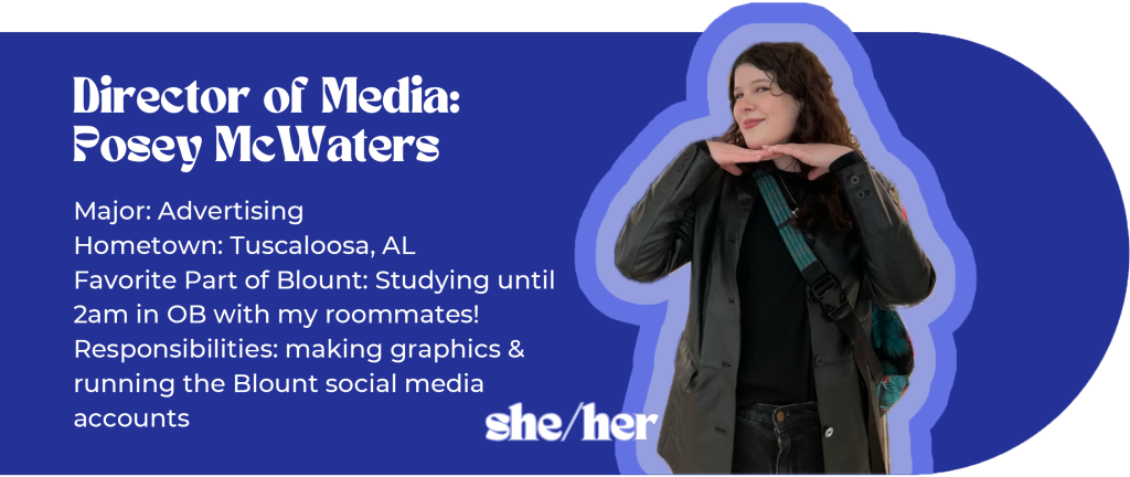 Director of Media: Posey McWaters (she/her)
Major: Advertising
Hometown: Tuscaloosa, AL
Favorite part of Blount: Studying until 2am in OB with my roommates
Responsibilities: making graphics and running the Blount social media accounts
Image ID: brunette holds her hands under her chin