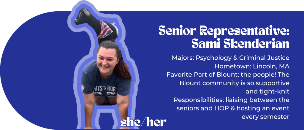 Senior Representative: Sami Skenderian (she/her) Majors: Psychology & Criminal Justice Hometown: Lincoln, MA Favorite Part of Blount: the people! The Blount community is so supportive and tight-knit Responsibilities: liaising between the seniors and HOP & hosting an event every semester Image ID: woman doing goat yoga