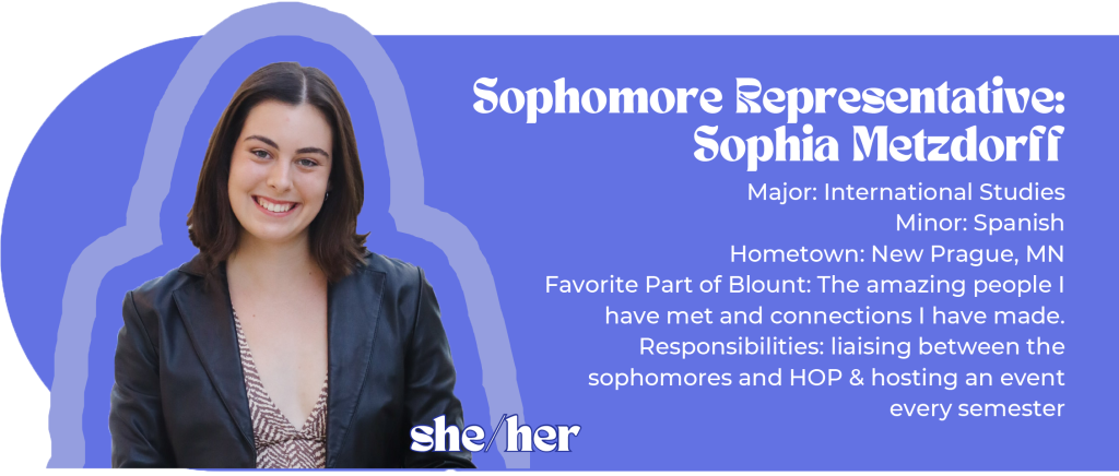 Sophomore Representative: Sophia Metzdorff (she/her) Major: International Studies Minor: Spanish Hometown: New Prague, MN Favorite Part of Blount: The amazing people I have met and connections I have made. Responsibilities: liaising between the sophomores and HOP & hosting an event every semester Image ID: brunette woman